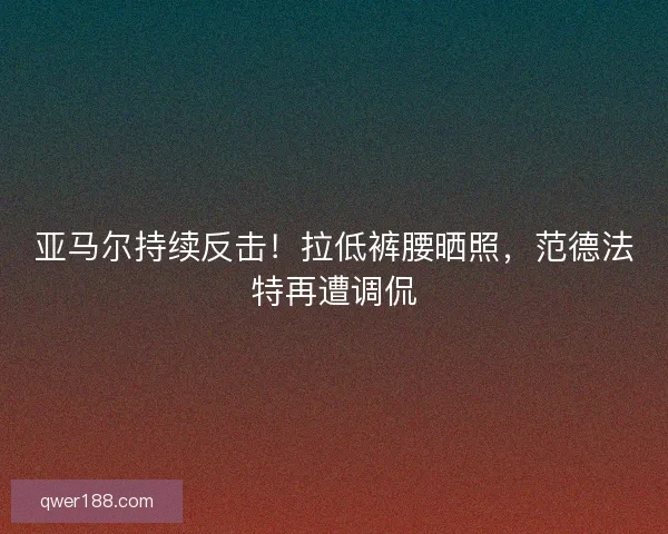 亚马尔持续反击！拉低裤腰晒照，范德法特再遭调侃