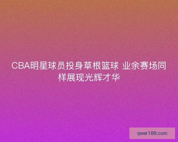 CBA明星球员投身草根篮球 业余赛场同样展现光辉才华