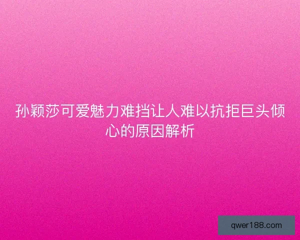 孙颖莎可爱魅力难挡让人难以抗拒巨头倾心的原因解析