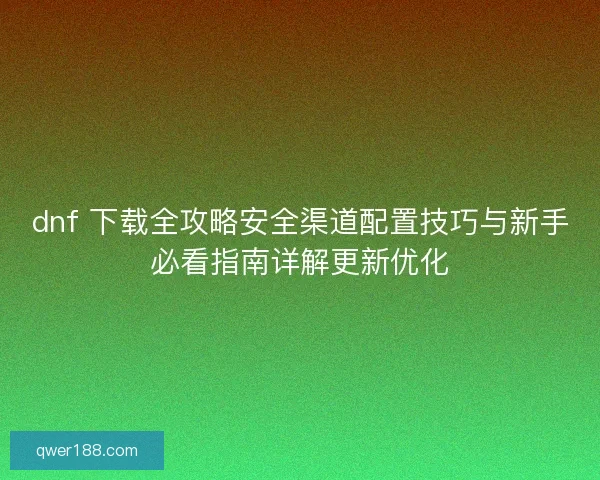 dnf 下载全攻略安全渠道配置技巧与新手必看指南详解更新优化