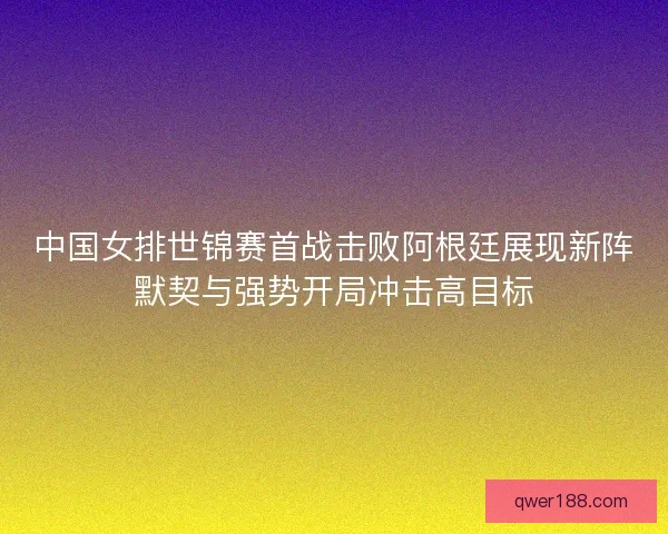 中国女排世锦赛首战击败阿根廷展现新阵默契与强势开局冲击高目标