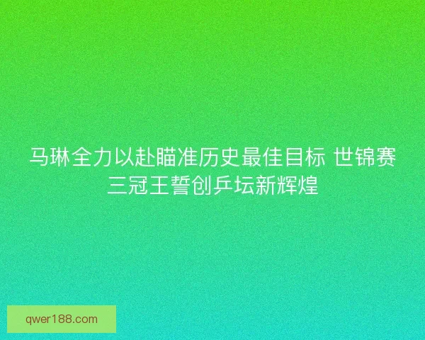 马琳全力以赴瞄准历史最佳目标 世锦赛三冠王誓创乒坛新辉煌