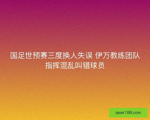 国足世预赛三度换人失误 伊万教练团队指挥混乱叫错球员